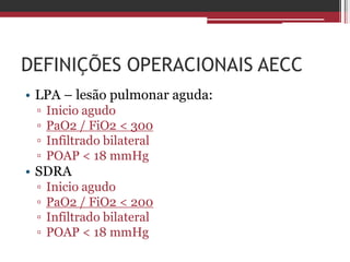 DEFINIÇÕES OPERACIONAIS AECC
• LPA – lesão pulmonar aguda:
▫ Inicio agudo
▫ PaO2 / FiO2 < 300
▫ Infiltrado bilateral
▫ POAP < 18 mmHg
• SDRA
▫ Inicio agudo
▫ PaO2 / FiO2 < 200
▫ Infiltrado bilateral
▫ POAP < 18 mmHg
 