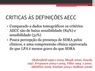 CRITICAS ÀS DEFINIÇÕES AECC
• Comparado a dados tomográficos os critérios
AECC são de baixa sensibilidade (84%) e
sensibilidade (51%)
• Pouca percepção da presença de SDRA pelos
clínicos, e uma compreensão clínica equivocada
de que LPA é menos grave do que SDRA
(Rubenfield 1999 e 2004, Meade 2000, Gowda
1997, Fergusson 2004 e 2005, Villar 1994 e 2002,
ARDSNet 2006, Esteban 2004 e Kalham 2006)
 