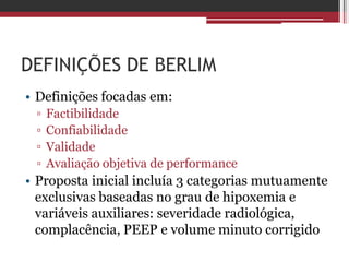 DEFINIÇÕES DE BERLIM
• Definições focadas em:
▫ Factibilidade
▫ Confiabilidade
▫ Validade
▫ Avaliação objetiva de performance
• Proposta inicial incluía 3 categorias mutuamente
exclusivas baseadas no grau de hipoxemia e
variáveis auxiliares: severidade radiológica,
complacência, PEEP e volume minuto corrigido
 