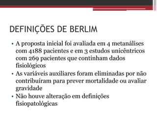 DEFINIÇÕES DE BERLIM
• A proposta inicial foi avaliada em 4 metanálises
com 4188 pacientes e em 3 estudos unicêntricos
com 269 pacientes que continham dados
fisiológicos
• As variáveis auxiliares foram eliminadas por não
contribuíram para prever mortalidade ou avaliar
gravidade
• Não houve alteração em definições
fisiopatológicas
 