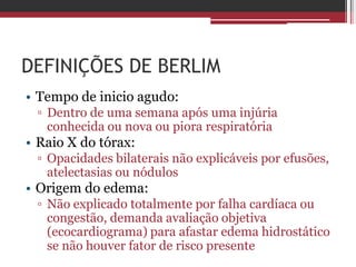 DEFINIÇÕES DE BERLIM
• Tempo de inicio agudo:
▫ Dentro de uma semana após uma injúria
conhecida ou nova ou piora respiratória
• Raio X do tórax:
▫ Opacidades bilaterais não explicáveis por efusões,
atelectasias ou nódulos
• Origem do edema:
▫ Não explicado totalmente por falha cardíaca ou
congestão, demanda avaliação objetiva
(ecocardiograma) para afastar edema hidrostático
se não houver fator de risco presente
 