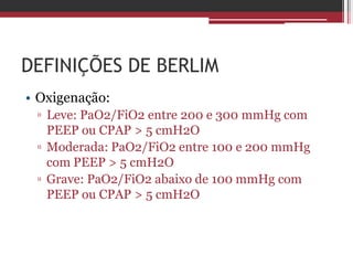 DEFINIÇÕES DE BERLIM
• Oxigenação:
▫ Leve: PaO2/FiO2 entre 200 e 300 mmHg com
PEEP ou CPAP > 5 cmH2O
▫ Moderada: PaO2/FiO2 entre 100 e 200 mmHg
com PEEP > 5 cmH2O
▫ Grave: PaO2/FiO2 abaixo de 100 mmHg com
PEEP ou CPAP > 5 cmH2O
 