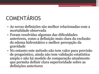 COMENTÁRIOS
• As novas definições são melhor relacionadas com a
mortalidade observada
• Foram resolvidas algumas das dificuldades
anteriores, como a definição mais clara da exclusão
do edema hidrostático e melhor percepção da
gravidade
• No entanto este método não tem valor para previsão
de prognóstico, ainda não tem validação estatística
ampla e não há modelo de comparação atualmente
que permita definir clara superioridade sobre as
definições anteriores
 