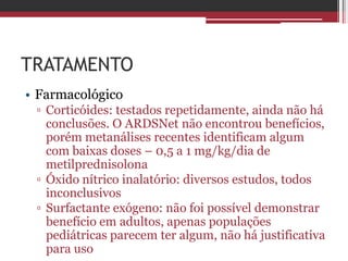 TRATAMENTO
• Farmacológico
▫ Corticóides: testados repetidamente, ainda não há
conclusões. O ARDSNet não encontrou benefícios,
porém metanálises recentes identificam algum
com baixas doses – 0,5 a 1 mg/kg/dia de
metilprednisolona
▫ Óxido nítrico inalatório: diversos estudos, todos
inconclusivos
▫ Surfactante exógeno: não foi possível demonstrar
benefício em adultos, apenas populações
pediátricas parecem ter algum, não há justificativa
para uso
 