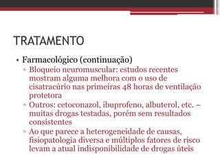 TRATAMENTO
• Farmacológico (continuação)
▫ Bloqueio neuromuscular: estudos recentes
mostram alguma melhora com o uso de
cisatracúrio nas primeiras 48 horas de ventilação
protetora
▫ Outros: cetoconazol, ibuprofeno, albuterol, etc. –
muitas drogas testadas, porém sem resultados
consistentes
▫ Ao que parece a heterogeneidade de causas,
fisiopatologia diversa e múltiplos fatores de risco
levam a atual indisponibilidade de drogas úteis
 