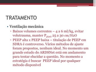 TRATAMENTO
• Ventilação mecânica
▫ Baixos volumes correntes – 4 a 6 ml/kg, evitar
volutrauma, manter Pplatô 25 a 30 cm/H2O
▫ PEEP alta x PEEP baixa – titulação de PEEP em
SDRA é controverso. Vários métodos de ajuste
foram propostos, nenhum ideal. No momento um
grande estudo do ARDSNet está em andamento
para tentar elucidar a questão. No momento a
estratégia é buscar PEEP ideal por qualquer
método disponível
 