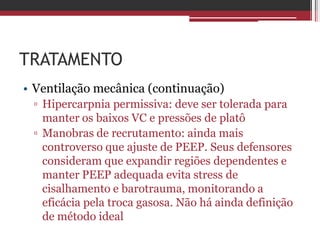 TRATAMENTO
• Ventilação mecânica (continuação)
▫ Hipercarpnia permissiva: deve ser tolerada para
manter os baixos VC e pressões de platô
▫ Manobras de recrutamento: ainda mais
controverso que ajuste de PEEP. Seus defensores
consideram que expandir regiões dependentes e
manter PEEP adequada evita stress de
cisalhamento e barotrauma, monitorando a
eficácia pela troca gasosa. Não há ainda definição
de método ideal
 