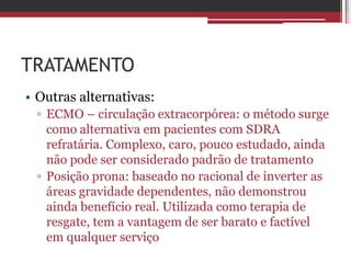 TRATAMENTO
• Outras alternativas:
▫ ECMO – circulação extracorpórea: o método surge
como alternativa em pacientes com SDRA
refratária. Complexo, caro, pouco estudado, ainda
não pode ser considerado padrão de tratamento
▫ Posição prona: baseado no racional de inverter as
áreas gravidade dependentes, não demonstrou
ainda benefício real. Utilizada como terapia de
resgate, tem a vantagem de ser barato e factível
em qualquer serviço
 