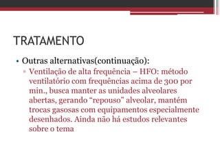 TRATAMENTO
• Outras alternativas(continuação):
▫ Ventilação de alta frequência – HFO: método
ventilatório com frequências acima de 300 por
min., busca manter as unidades alveolares
abertas, gerando “repouso” alveolar, mantém
trocas gasosas com equipamentos especialmente
desenhados. Ainda não há estudos relevantes
sobre o tema
 