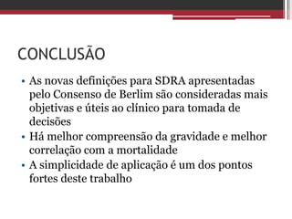 CONCLUSÃO
• As novas definições para SDRA apresentadas
pelo Consenso de Berlim são consideradas mais
objetivas e úteis ao clínico para tomada de
decisões
• Há melhor compreensão da gravidade e melhor
correlação com a mortalidade
• A simplicidade de aplicação é um dos pontos
fortes deste trabalho
 