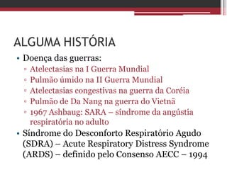 ALGUMA HISTÓRIA
• Doença das guerras:
▫ Atelectasias na I Guerra Mundial
▫ Pulmão úmido na II Guerra Mundial
▫ Atelectasias congestivas na guerra da Coréia
▫ Pulmão de Da Nang na guerra do Vietnã
▫ 1967 Ashbaug: SARA – síndrome da angústia
respiratória no adulto
• Síndrome do Desconforto Respiratório Agudo
(SDRA) – Acute Respiratory Distress Syndrome
(ARDS) – definido pelo Consenso AECC – 1994
 