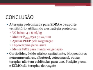 CONCLUSÃO
• A terapia padronizada para SDRA é o suporte
ventilatório, utilizando a estratégia protetora:
▫ VC baixo: 4 a 6 ml/kg
▫ Manter Pplatô 25 a 30 cm/H2O
▫ Ajustar PEEP pela oxigenação
▫ Hipercarpnia permissiva
▫ Menor FiO2 para manter oxigenação
• Corticóides, óxido nítrico, surfactante, bloqueadores
neuromusculares, albuterol, cetoconazol, outras
terapias não tem evidências para uso. Posição prona
e ECMO são terapias de resgate
 