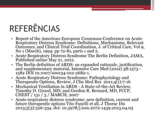 REFERÊNCIAS
• Report of the American-European Consensus Conference on Acute
Respiratory Distress Syndrome: Definitions, Mechanisms, Relevant
Outcomes, and Clinical Trial Coordination, J. of Critical Care, Vol 9,
No 1 (March), 1994: pp 72-81, parts 1 and 2.
• Acute Respiratory Distress Syndrome The Berlin Definition, JAMA,
Published online May 21, 2012.
• The Berlin deﬁnition of ARDS: an expanded rationale, justiﬁcation,
and supplementary material, Intensive Care Med (2012) 38:1573–
1582 DOI 10.1007/s00134-012-2682-1.
• Acute Respiratory Distress Syndrome: Pathophysiology and
Therapeutic Options, Review, J Clin Med Res 2011;4(1):7-16
• Mechanical Ventilation in ARDS - A State-of-the-Art Review,
Timothy D. Girard, MD; and Gordon R. Bernard, MD, FCCP,
CHEST / 131 / 3 / MARCH, 2007
• Acute respiratory distress syndrome: new definition, current and
future therapeutic options Vito Fanelli et all, J Thorac Dis
2013;5(3):326-334. doi: 10.3978/j.issn.2072-1439.2013.04.05
 