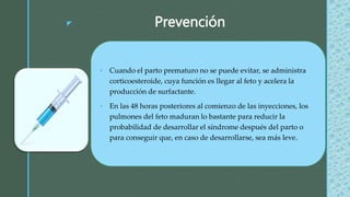 z Prevención
 Cuando el parto prematuro no se puede evitar, se administra
corticoesteroide, cuya función es llegar al feto y acelera la
producción de surfactante.
 En las 48 horas posteriores al comienzo de las inyecciones, los
pulmones del feto maduran lo bastante para reducir la
probabilidad de desarrollar el síndrome después del parto o
para conseguir que, en caso de desarrollarse, sea más leve.
 