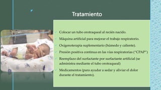 z
Tratamiento
 Colocar un tubo orotraqueal al recién nacido.
 Máquina artificial para mejorar el trabajo respiratorio.
 Oxígenoterapia suplementario (húmedo y caliente).
 Presión positiva continua en las vías respiratorias (“CPAP”)
 Reemplazo del surfactante por surfactante artificial (se
administra mediante el tubo orotraqueal)
 Medicamentos (para ayudar a sedar y aliviar el dolor
durante el tratamiento).
 