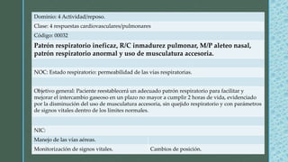 Dominio: 4 Actividad/reposo.
Clase: 4 respuestas cardiovasculares/pulmonares
Código: 00032
Patrón respiratorio ineficaz, R/C inmadurez pulmonar, M/P aleteo nasal,
patrón respiratorio anormal y uso de musculatura accesoria.
NOC: Estado respiratorio: permeabilidad de las vías respiratorias.
Objetivo general: Paciente reestablecerá un adecuado patrón respiratorio para facilitar y
mejorar el intercambio gaseoso en un plazo no mayor a cumplir 2 horas de vida, evidenciado
por la disminución del uso de musculatura accesoria, sin quejido respiratorio y con parámetros
de signos vitales dentro de los límites normales.
NIC:
Manejo de las vías aéreas.
Monitorización de signos vitales. Cambios de posición.
 