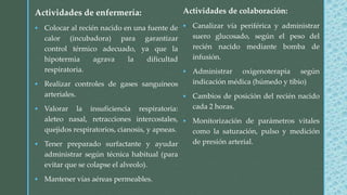 Actividades de colaboración:
 Canalizar vía periférica y administrar
suero glucosado, según el peso del
recién nacido mediante bomba de
infusión.
 Administrar oxigenoterapia según
indicación médica (húmedo y tibio)
 Cambios de posición del recién nacido
cada 2 horas.
 Monitorización de parámetros vitales
como la saturación, pulso y medición
de presión arterial.
Actividades de enfermería:
 Colocar al recién nacido en una fuente de
calor (incubadora) para garantizar
control térmico adecuado, ya que la
hipotermia agrava la dificultad
respiratoria.
 Realizar controles de gases sanguíneos
arteriales.
 Valorar la insuficiencia respiratoria:
aleteo nasal, retracciones intercostales,
quejidos respiratorios, cianosis, y apneas.
 Tener preparado surfactante y ayudar
administrar según técnica habitual (para
evitar que se colapse el alveolo).
 Mantener vías aéreas permeables.
 
