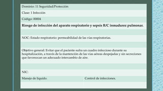 Dominio: 11 Seguridad/Protección
Clase: 1 Infección
Código: 00004
Riesgo de infección del aparato respiratorio y sepsis R/C inmadurez pulmonar.
NOC: Estado respiratorio: permeabilidad de las vías respiratorias.
Objetivo general: Evitar que el paciente sufra un cuadro infeccioso durante su
hospitalización, a través de la mantención de las vías aéreas despejadas y sin secreciones
que favorezcan un adecuado intercambio de aire.
NIC:
Manejo de liquido. Control de infecciones.
 