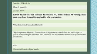 Dominio: 2 Nutrición
Clase: 1 Ingestión
Código: 00107
Patrón de alimentación ineficaz del lactante R/C prematuridad M/P incapacidad
para coordinar la succión, deglución y la respiración.
NOC: Estado nutricional del lactante
Objetivo general: Objetivo: Proporcionar la ingesta nutricional al recién nacido que no
puede alimentarse por sí mismo, para satisfacer sus necesidades metabólicas y fomentar su
crecimiento.
NIC:
Alimentación enteral por sonda.
 