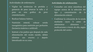 Actividades de colaboración:
 Consultar con otros miembros del
equipo acerca de la selección del
tipo y concentración de la
alimentación enteral.
 Confirmar la colocación de la sonda
mediante rayos X antes de
administrar alimentos o
medicaciones a través de ella, según
protocolo del centro.
Actividades de enfermería:
 Vigilar las tendencias de pérdida y
ganancia de peso (marcar la talla y el
peso en una gráfica de peso
estandarizada).
 Realizar balance hídrico.
 Nutrición enteral, colocar sonda
nasogástrica para nutrición por perfusión
(lactancia materna o artificial)
 Instruir a los padres que después de cada
alimentación del recién nacido, deben
eliminar sus eructos y dejarlo
lateralizado en su cuna.
 