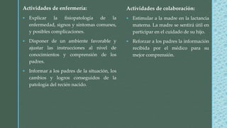 Actividades de colaboración:
 Estimular a la madre en la lactancia
materna. La madre se sentirá útil en
participar en el cuidado de su hijo.
 Reforzar a los padres la información
recibida por el médico para su
mejor comprensión.
Actividades de enfermería:
 Explicar la fisiopatología de la
enfermedad, signos y síntomas comunes,
y posibles complicaciones.
 Disponer de un ambiente favorable y
ajustar las instrucciones al nivel de
conocimientos y comprensión de los
padres.
 Informar a los padres de la situación, los
cambios y logros conseguidos de la
patología del recién nacido.
 