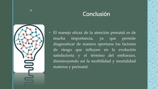z
Conclusión
 El manejo eficaz de la atención prenatal es de
mucha importancia, ya que permite
diagnosticar de manera oportuna los factores
de riesgo que influyen en la evolución
satisfactoria y el término del embarazo,
disminuyendo así la morbilidad y mortalidad
materna y perinatal.
 