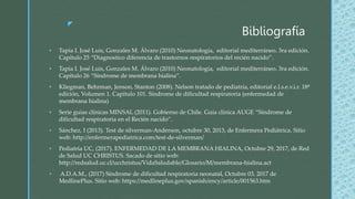 z
Bibliografía
 Tapia I. José Luis, Gonzales M. Álvaro (2010) Neonatología, editorial mediterráneo. 3ra edición.
Capítulo 25 “Diagnostico diferencia de trastornos respiratorios del recién nacido”.
 Tapia I. José Luis, Gonzales M. Álvaro (2010) Neonatología, editorial mediterráneo. 3ra edición.
Capítulo 26 “Síndrome de membrana hialina”.
 Kliegman, Behrman, Jenson, Stanton (2008). Nelson tratado de pediatría, editorial e.l.s.e.v.i.r. 18ª
edición, Volumen 1. Capítulo 101. Síndrome de dificultad respiratoria (enfermedad de
membrana hialina)
 Serie guías clínicas MINSAL (2011). Gobierno de Chile. Guía clínica AUGE “Síndrome de
dificultad respiratoria en el Recién nacido”.
 Sánchez, I (2013). Test de silverman-Anderson, octubre 30, 2013, de Enfermera Pediátrica. Sitio
web: http://enfermerapediatrica.com/test-de-silverman/
 Pediatría UC, (2017). ENFERMEDAD DE LA MEMBRANA HIALINA, Octubre 29, 2017, de Red
de Salud UC CHRISTUS. Sacado de sitio web:
http://redsalud.uc.cl/ucchristus/VidaSaludable/Glosario/M/membrana-hialina.act
 A.D.A.M., (2017) Síndrome de dificultad respiratoria neonatal, Octubre 03, 2017 de
MedlinePlus. Sitio web: https://medlineplus.gov/spanish/ency/article/001563.htm
 
