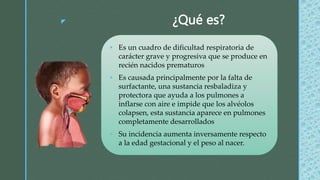z ¿Qué es?
 Es un cuadro de dificultad respiratoria de
carácter grave y progresiva que se produce en
recién nacidos prematuros
 Es causada principalmente por la falta de
surfactante, una sustancia resbaladiza y
protectora que ayuda a los pulmones a
inflarse con aire e impide que los alvéolos
colapsen, esta sustancia aparece en pulmones
completamente desarrollados
 Su incidencia aumenta inversamente respecto
a la edad gestacional y el peso al nacer.
 