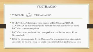 VENTILAÇÃO
• VENTILAR TROCA GASOSA
• O VENTILADOR tem por meta manter a RENOVAÇÃO DO AR
ALVEOLAR de maneira adequada, permitindo níveis adequados de PaO2
PaCO2 na corrente sanguínea.
• PaCO2 na quase totalidade dos casos podem ser atribuídos a uma Sd. de
hipoventilação
• PaO2 é a pressão parcial do gás Oxigênio. Ou seja, representa o gás oxigênio
dissolvido no plasma. pode ser usada como marcador de problemas de troca
 