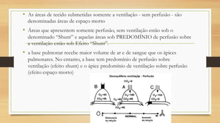 • As áreas de tecido submetidas somente a ventilação - sem perfusão - são
denominadas áreas de espaço morto
• Áreas que apresentem somente perfusão, sem ventilação estão sob o
denominado “Shunt” e aquelas áreas sob PREDOMÍNIO de perfusão sobre
a ventilação estão sob Efeito “Shunt”.
• a base pulmonar recebe maior volume de ar e de sangue que os ápices
pulmonares. No entanto, a base tem predomínio de perfusão sobre
ventilação (efeito shunt) e o ápice predomínio de ventilação sobre perfusão
(efeito espaço morto)
 