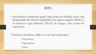 IRPA
• Insuficiência respiratória aguda (irpa) pode ser definida como uma
incapacidade do sistema respiratório em captar oxigênio (PO2) e/
ou remover o gás carbônico (PCO2) do sangue e dos tecidos do
organismo.
• Podemos classificar a IRpA em três tipos principais:
•Hipoxêmica
•hipercápnica,
•mista.
 