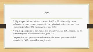 IRPA
• A IRpA hipoxêmica é definida por uma PaO2 < 55 a 60mmHg, em ar
ambiente, ou mais caracteristicamente, na vigência de oxigenoterapia com
Fração Inspirada de O2 elevada, maior que 50%.
• A IRpA hipercápnica se caracteriza por uma elevação da PaCO2 acima de 45
a 50mmHg com acidemia resultante, pH<7,34.
• O tipo misto está presente quando ocorre hipoxemia grave associada à
retenção de CO2 com acidose respiratória.
 