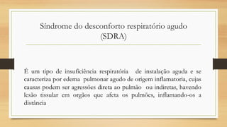 Síndrome do desconforto respiratório agudo
(SDRA)
É um tipo de insuficiência respiratória de instalação aguda e se
caracteriza por edema pulmonar agudo de origem inflamatoria, cujas
causas podem ser agressões direta ao pulmão ou indiretas, havendo
lesão tissular em orgãos que afeta os pulmões, inflamando-os a
distância
 