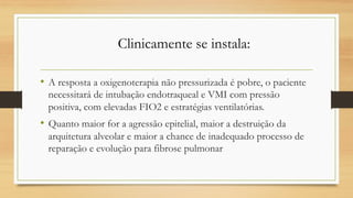 • A resposta a oxigenoterapia não pressurizada é pobre, o paciente
necessitará de intubação endotraqueal e VMI com pressão
positiva, com elevadas FIO2 e estratégias ventilatórias.
• Quanto maior for a agressão epitelial, maior a destruição da
arquitetura alveolar e maior a chance de inadequado processo de
reparação e evolução para fibrose pulmonar
Clinicamente se instala:
 