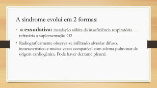 • a exsudativa: instalação súbita da insuficiência respiratória
refratária a suplementação O2
• Radiograficamente observa-se infiltrado alveolar difuso,
incaracterístico e muitas vezes compatível com edema pulmonar de
origem cardiogênica. Pode haver derrame pleural.
A sindrome evolui em 2 formas:
 