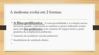 • A fibro-proliferativa: A outra possibilidade é a evolução menos
favorável, quando a hipoxemia se mantém ou piora, indicando avanço
para uma fase proliferativa, com aumento de espaço morto e piora
gradativa da complacência pulmonar.
• Aumento da resistência vascular pulmonar.
• Insuficiência de ventrículo direito
•
A sindrome evolui em 2 formas:
 