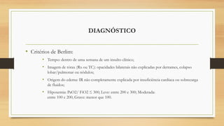 DIAGNÓSTICO
• Critérios de Berlim:
• Tempo: dentro de uma semana de um insulto clínico;
• Imagem de tórax (Rx ou TC): opacidades bilaterais não explicadas por derrames, colapso
lobar/pulmonar ou nódulos;
• Origem do edema: IR não completamente explicada por insuficiência cardíaca ou sobrecarga
de fluidos;
• Hipoxemia: PaO2/ FiO2 ≤ 300; Leve: entre 200 e 300; Moderada:
entre 100 e 200; Grave: menor que 100.
 