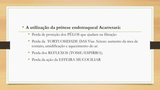• A utilização da prótese endotraqueal Acarretará:
• Perda de proteção dos PÊLOS que ajudam na filtração
• Perda da TORTUOSIDADE DAS Vias Aéreas: aumento da área de
contato, umidificação e aquecimento do ar.
• Perda dos REFLEXOS (TOSSE/ESPIRRO);
• Perda da ação da ESTEIRA MUCOCILIAR
 