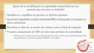 Quais são as modificações na capacidade residual final em um
paciente que encontra-se intubado?
• Modifica-se o equilíbrio de pressões ao final da expiração
• Queda da Capacidade residual funcional(CRF) ocasionando a formação de
micro-atelectasias
• Preconiza-se idéia de se manter um volume extra ao final da expiração
• Visando a manutenção da CRF no valor mais próximo da normalidade
• Porém, pode-se medir a pressão gerada pela presença desse volume, que será denominada então
Pressão Positiva ao Final da Expiração (PEEP 3-5 cm H2O ).
 