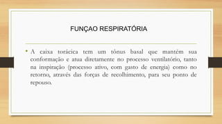 • A caixa torácica tem um tônus basal que mantém sua
conformação e atua diretamente no processo ventilatório, tanto
na inspiração (processo ativo, com gasto de energia) como no
retorno, através das forças de recolhimento, para seu ponto de
repouso.
FUNÇAO RESPIRATÓRIA
 