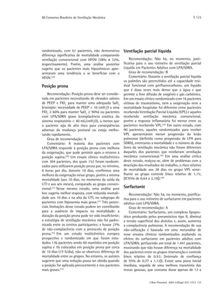 S 123

III Consenso Brasileiro de Ventilação Mecânica

randomizado, com 61 pacientes, não demonstrou
diferença significativa de mortalidade comparando
ventilação convencional com HFOV (38% x 32%,
respectivamente). Porém, uma análise posterior
sugeriu que os pacientes mais hipoxêmicos apresentaram uma tendência a se beneficiar com a
HFOV.(29)

Posição prona
Recomendação: Posição prona deve ser considerada em pacientes necessitando de elevados valores
de PEEP e FIO2 para manter uma adequada SaO2
(exemplo: necessidade de PEEP > 10 cmH2O a uma
FIO2 ≥ 60% para manter SaO2 ≥ 90%) ou pacientes
com LPA/SDRA grave (complacência estática do
sistema respiratório < 40 mL/cmH2O), a menos que
o paciente seja de alto risco para conseqüências
adversas da mudança postural ou esteja melhorando rapidamente.
Grau de recomendação: A
Comentário: A maioria dos pacientes com
LPA/SDRA responde à posição prona com melhora
da oxigenação, que pode persistir após o retorno à
posição supina.(30) Um ensaio clínico multicêntrico
com 304 pacientes, dos quais 152 foram randomizados para utilizarem posição prona por, no mínimo,
6 horas por dia, durante 10 dias, confirmou uma
melhora da oxigenação nesse grupo, porém a mesma
mortalidade (aos 10 dias, no momento da saída da
UTI e aos seis meses), comparado ao grupo convencional.(31) Nesse mesmo estudo, uma análise post
hoc sugeriu melhor resposta, com reduzida mortalidade aos 10 dias e na alta da UTI, no subgrupo de
pacientes com hipoxemia mais grave.(31) Três potenciais limitações desse estudo podem ter contribuído
para a ausência de impacto na mortalidade: a
duração da posição prona pode ter sido insuficiente;
a estratégia de ventilação mecânica não foi padronizada entre os centros participantes; e houve 27%
de não-complacência com o protocolo de posição
prona.(32) Em um estudo multicêntrico europeu
prospectivo e randomizado em que foram estudados 136 pacientes sendo 60 mantidos em posição
supina e 76 colocados em posição prona por cerca
de 10 dias (17 h/dia), não se observou diferença de
mortalidade entre os grupos. No entanto, os autores
sugerem que uma redução possa ser obtida quando
a posição for aplicada precocemente e nos pacientes
mais graves.(33)

Ventilação parcial líquida
Recomendação: Não há, no momento, justificativa para o uso rotineiro de ventilação parcial
Líquida em Pacientes Adultos com LPA/SDRA.
Grau de recomendação: B
Comentário: Durante a ventilação parcial líquida
os pulmões são preenchidos até a capacidade residual funcional com perfluorocarbono, um líquido
que é duas vezes mais denso que a água e que
permite a livre difusão de oxigênio e gás carbônico.
Em um ensaio clínico randomizado com 16 pacientes
vítimas de traumatismo, nem a oxigenação nem a
mortalidade hospitalar foi diferente entre pacientes
recebendo Ventilação Parcial Líquida (VPL) e aqueles
recebendo ventilação mecânica convencional,
porém a resposta inflamatória foi menor entre os
pacientes recebendo VPL.(34) Em outro estudo, com
90 pacientes, aqueles randomizados para receber
VPL apresentaram menor progressão da lesão
pulmonar (definida como progressão de LPA para
SDRA), entretanto a mortalidade e o número de dias
livres da ventilação mecânica não foram diferentes
daqueles dos pacientes que receberam ventilação
mecânica convencional.(35) Em uma análise crítica
deste estudo, realçou-se, além de problemas com a
descrição dos resultados do trabalho, o risco relativo
de mortalidade aos 28 dias no grupo VPL semelhante ao grupo controle (risco relativo de 1,15;
[IC95% de 0,64 a 2,10]).(36)

Surfactante
Recomendação: Não há, no momento, justificativa para o uso rotineiro de surfactante em pacientes
adultos com LPA/SDRA.
Grau de recomendação: A
Comentário: Surfactante, um complexo lipoprotéico produzido pelos pneumócitos tipo II, diminui
a tensão superficial dos alvéolos e, assim, aumenta
a complacência pulmonar. A recomendação de sua
não-utilização é baseada em uma metanálise de
nove ensaios clínicos randomizados avaliando os
efeitos do surfactante em pacientes adultos com
LPA/SDRA, perfazendo um total de 1.441 pacientes,
mostrando que não houve diferença na mortalidade
dos pacientes entre os grupos intervenção e controle
(risco relativo de 0,93; [intervalo de confiança
de 95% de 0,77 a 1,12]). Existe uma piora inicial
imediata, seguida de uma melhora transitória das
trocas gasosas, que costuma durar apenas de 12 a
J Bras Pneumol. 2007;33(Supl 2):S 119-S 127

 