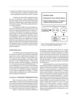 Síndrome do desconforto respiratório agudo

3. ausência de evidência clínica de elevação da pressão atrial esquerda, se avaliada, a pressão de enchimento capilar pulmonar não deve exceder 18 mmHg.
A síndrome do desconforto respiratório agudo,
por sua vez, apresenta a mesma definição da lesão
pulmonar aguda, exceto pela presença de hipoxemia
mais grave, identificando-se uma relação entre PaO2/
FiO2 igual ou menor a 200 mmHg, independentemente do valor da PEEP.
Por definição, a SDRA é um evento agudo, instalando-se, tipicamente, num período entre seis a quarenta e oito horas, persistindo por dias a semanas. (4,5)
A doença é, habitualmente, progressiva, caracterizada por estágios variáveis, com manifestações clínicas,
histopatológicas e radiográficas específicas. Para o
seu diagnóstico, fatores de risco para o desenvolvimento da SRDA devem ser identificados e doenças
pulmonares parenquimatosas, difusas, de curso subagudo ou crônico (como sarcoidose ou fibrose pulmonar idiopática) devem ser excluídas, mesmo que possam apresentar alguns elementos constantes na definição da síndrome.
EPIDEMIOLOGIA
A incidência atual, tanto da lesão pulmonar aguda quanto da síndrome do desconforto respiratório
agudo, não é, ainda, completamente conhecida. Estimativa do National Institute of Health (NIH) sugere a incidência anual da SDRA, nos Estados Unidos,
próxima a 75 por 100.000 habitantes. (1) Outros estudos mais recentes relataram incidência, variando de
1,5 a 8,3 pacientes para cada 100.000 habitantes. (1,6)
Aproximadamente, 10 a 15% dos pacientes admitidos
em uma unidade de terapia intensiva, e cerca de 20%
dos pacientes sob ventilação mecânica, enquadramse nos critérios estabelecidos da SDRA. (7,8) Outros
estudos estão em andamento, para melhor determinação da incidência da síndrome.
CAUSAS E CONDIÇÕES PREDISPONENTES
Mais de sessenta causas da SDRA já foram
identificadas. Os fatores mais comumente associados
com o desenvolvimento da síndrome podem ser divididos entre aqueles que promovem lesão pulmonar direta e aqueles que causam lesão pulmonar indiretamente, no contexto de um processo sistêmico (Tabela I).(4,5)
Sépsis é a causa mais comum da síndrome do

ÿ Instalação: Aguda
ÿ Radiografia de Tórax: Infiltrado bilateral
ÿ Pressão Capilar Pulmonar ≤ 18 mmHg ou
Ausência de Sinais Clínicos de ICC

201 - 300

≤ 200

Lesão
Pulmonar
Aguda

PaO2/FiO2

SDRA

Figura 1 - Critérios diagnósticos para lesão pulmonar aguda
e síndrome do desconforto respiratório agudo.

desconforto respiratório agudo. Deve ser, sempre,
considerada nos pacientes que desenvolvem a síndrome em associação com febre, hipotensão ou predisposição clínica para infecção grave. De modo geral,
sépsis está associada com risco de progressão para
lesão pulmonar aguda ou SDRA, em aproximadamente
40% dos pacientes.(4,5) O risco de desenvolvimento
da SDRA é maior em pacientes sépticos com história
de alcoolismo. (9)
Aproximadamente, um terço dos pacientes hospitalizados, que aspiram conteúdo gástrico, subseqüentemente, desenvolvem a síndrome. Aparentemente, o
pH baixo, as enzimas gástricas e as partículas de alimentos contribuem para a lesão pulmonar. (4,10) A pneumonia é, provavelmente, a causa mais comum de síndrome do desconforto respiratório agudo, de desenvolvimento fora do ambiente hospitalar. (11) A hemotransfusão de mais de quinze hemoconcentrados também é um fator de risco importante para o desenvolvimento de SDRA, mesmo na ausência de trauma. (5) O
quadro também pode resultar de overdose de várias
drogas, incluindo aspirina, cocaína, opióides,
fenotiazídicos e antidepressivos tricíclicos. Reações
idiossincrásicas também podem ocorrer com certas
drogas, como quimioterápicos, nitrofurantoína e contraste radiológico. (12)
249

 