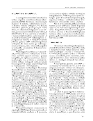 Síndrome do desconforto respiratório agudo

DIAGNÓSTICO DIFERENCIAL
O edema pulmonar secundário a insuficiência
cardíaca congestiva, assemelha-se, clinica e radiologicamente, à SDRA. Desse modo, o passo inicial, no
diagnóstico da síndrome, é a determinação da ausência de edema pulmonar cardiogênico.(1,2) A distinção
entre ambos, geralmente, é conseguida pela história
clínica, pois a distinção radiológica entre as duas entidades, que cursam com infiltrado alveolar bilateral, é
difícil. O cateter de Swan-Ganz pode ser utilizado, se
o mecanismo de formação do edema não puder ser
discernido com confiança(20). Medida de pressão capilar pulmonar, inferior a 18 mmHg favorece lesão
pulmonar aguda ou SDRA e não edema pulmonar
cardiogênico. Da mesma maneira que o edema pulmonar cardiogênico, várias outras entidades podem
ser confundidas com a síndrome do desconforto respiratório agudo. (21)
A hemorragia alveolar difusa deve ser considerada, sempre que ocorrer o estabelecimento de insuficiência respiratória aguda em associação a queda da
hemoglobina, não explicada de outro modo. A presença de hemoptise pode ser mínima ou ausente previamente à intubação orotraqueal, porém, a avaliação
broncoscópica revela secreção sanguinolenta, presente
na via aérea durante a hemorragia ativa.
A pneumonia intersticial aguda (Síndrome de
Hamman-Rich) é uma forma rara e fulminante de lesão pulmonar, que se instala agudamente (dias a semanas do início dos sintomas), mais comumente em indivíduos previamente sadios. A etiologia e o mecanismo
da lesão pulmonar ainda não foram identificados. O
diagnóstico é estabelecido pela presença de idiopática
síndrome de desconforto respiratório agudo e confirmação anatomopatológica de dano alveolar difuso em
organização. O tratamento, habitualmente instituído, é
com o uso de corticosteróides em altas doses.
A pneumonia eosinofílica aguda pode evoluir
para insuficiência respiratória aguda, ocorrendo em
indivíduos previamente hígidos. É caracterizada por
tosse, dispnéia, febre e, ocasionalmente, dor torácica.
Essa condição pode ser distinguida da SDRA pela presença de grande quantidade de eosinófilos no lavado
broncoalveolar (35-55% das células recuperadas). Não
há eosinofilia periférica e existe melhora com o uso
de corticosteróides.
A bronquiolite obliterante com pneumonia em
organização (BOOP) é, geralmente, caracterizada por
um quadro indolente, semelhante ao de pneumonia,

associado a tosse, dispnéia e infiltrados alveolares, na
radiografia de tórax.(22). Muitos pacientes podem evoluir para quadro de insuficiência respiratória aguda,
requerendo intubação e ventilação mecânica. O tratamento com corticosteróides costuma ser efetivo.
Além de diversas infecções, a tuberculose miliar
também deve ser lembrada no contexto do paciente
que evolui para insuficiência respiratória aguda secundária a doença febril sistêmica em investigação.(23)
Linfomas, leucemias ou disseminação linfangítica de
neoplasias sólidas podem promover insuficiência respiratória aguda e comportar-se de maneira semelhante à lesão da SDRA.
TRATAMENTO
Não existe um tratamento específico para a síndrome do desconforto respiratório agudo. Desse modo,
o manejo baseia-se em medidas de suporte e tratamento dirigido para a condição de base subjacente.
(1,2,3,19)
Atenção especial deve ser dada ao tratamento
da causa desencadeante, como, por exemplo, a introdução de antibióticos, para o tratamento de quadros
sépticos, ou a abordagem cirúrgica de focos infecciosos abdominais.
A maior parte dos pacientes com SDRA necessita de suporte ventilatório invasivo. O modo mais
adequado de manejar o ventilador tem sido extensamente debatido desde a descrição inicial da síndrome.
(1,3,24) O conceito de que a própria ventilação mecânica poderia contribuir para o agravamento da lesão
pulmonar estimulou intensa procura pelo melhor manejo das pressões e volumes utilizados na ventilação
desses pacientes. Nos indivíduos acometidos pela síndrome, a lesão pulmonar é heterogênea, com áreas de
pulmão normal, intercaladas com áreas de pulmão
atelectásico. Tais áreas de pulmão normal podem ser
lesadas, ao serem hiperinsufladas durante a ventilação mecânica.
Um achado de grande importância foi demonstrar que pacientes com SDRA, tratados com menor
volume corrente (6 ml/kg) apresentam redução da
mortalidade em torno de 22%, em relação a pacientes
tratados com volumes correntes maiores (12 ml/kg).(24)
A ventilação com menores volumes pulmonares associa-se a menores pressões respiratórias e menor risco
de lesão pulmonar, induzida ou perpetuada pela ventilação. Entretanto, com freqüência, o emprego de baixos volumes correntes leva a elevações da pressão
arterial de gás carbônico, as quais são aceitas, dentro
253

 