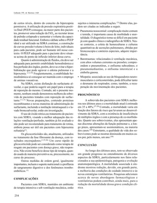 Galhardo FPL & Martinez JAB

de certos níveis, dentro do conceito da hipercapnia
permissiva. A utilização de pressão expiratória positiva final (PEEP) consegue, na maior parte dos pacientes, promover uma redução da FiO2, ao recrutar áreas
de pulmão colapsado e aumentar o volume da capacidade residual funcional. Embora o debate sobre o PEEP
ideal a ser utilizado na SDRA continue, a construção
de curvas pressão/volume à beira do leito, individuais
para cada paciente, pode ser bastante útil nesse contexto. O PEEP adequado para o paciente deve situarse acima do ponto de inflexão inferior dessa curva.
Quanto à administração de fluidos, ela deve ser
adequada para permitir estabilidade hemodinâmica e
boa perfusão dos órgãos, porém, deve-se evitar a hiperhidratação que pode agravar o edema pulmonar e a
hipoxemia. (1,3,19) Freqüentemente, a estabilidade hemodinâmica só consegue ser mantida com o emprego
de aminas vasoativas.
Na SDRA, existe disfunção do surfactante alveolar, o que poderia sugerir um papel para a terapia
de reposição do mesmo. Contudo, até o presente momento, nenhum estudo demonstrou melhora da sobrevida de pacientes tratados com reposição de surfactante.(1,2,3) Novas preparações, contendo proteínas
recombinantes e novas maneiras de administração do
surfactante, incluindo a instilação intratraqueal e o lavado broncoalveolar, estão em investigação.
O uso de óxido nítrico,no tratamento de pacientes com SDRA, visando a melhor adequação das relações ventilação/perfusão, também já foi avaliado e
não pode ser recomendado para tratamento de rotina,
embora possa ser útil em pacientes com hipoxemia
refratária(1).
Os glicocorticóides são, atualmente, utilizados
no tratamento da fase fibrosante da doença, com resultados encorajadores.(1,25,26) Um curso rápido de
glicocorticóide pode ser considerado como terapia de
resgate em pacientes com doença grave, não responsiva. Não existe beneficio desse tipo de terapia, quando usada de maneira preventiva ou, precocemente, no
curso do processo.
Outras medidas de ordem geral, igualmente
importantes, incluem o suporte nutricional e a profilaxia
de sangramento digestivo e dos fenômenos tromboembólicos. (1)
COMPLICAÇÕES
Pacientes com SDRA, mantidos em ambiente
de terapia intensiva e sob ventilação mecânica, estão
254

sujeitos a inúmeras complicações. (3) Dentre elas, podem ser citadas as indicadas a seguir.
• Pneumonia nosocomial: complicação muito comum
e temida, é importante causa de morbidade e mortalidade. O diagnóstico torna-se difícil em paciente
já com quadro clínico e radiográfico de SDRA. Nesse contexto, a coleta de hemoculturas e culturas
quantitativas de secreções pulmonares, obtidas por
broncoscopia e cateteres especiais, adquire importância.
• Barotraumas: relacionados à ventilação mecânica,
com altos volumes correntes ou pressões; compreendem o pneumotórax, o enfisema subcutâneo, o
pneumomediastino, o enfisema intersticial e a
embolia gasosa.
• Miopatia: associada ao uso de bloqueadores neuromusculares e corticosteróides, pode dificultar tanto
o desmame do respirador, como, também, a recuperação da movimentação dos pacientes.
PROGNÓSTICO
A sobrevida dos pacientes com SDRA melhorou nos últimos anos e a mortalidade atual é estimada
em 35 a 40%.(27,28) Contudo, a mortalidade varia em
função dos fatores de risco que levaram ao desenvolvimento da SDRA, com a existência de insuficiência
de múltiplos órgãos e com a presença de co-morbidades. Quanto aos sobreviventes, eles apresentam apenas discretas alterações da função pulmonar e, a longo prazo, apresentam-se assintomáticos, na maioria
dos casos.(29) Entretanto, a qualidade de vida dos sobreviventes pode se mostrar diminuída em muitos casos por, pelo menos, um ano.(30)
CONCLUSÃO
Ao longo dos últimos anos, tem-se observado
um grande progresso no entendimento de diversos
aspectos da SDRA, particularmente nos fatos relacionados a sua epidemiologia, patogenia e evolução
anatomopatológica. A mortalidade associada à síndrome mostrou redução, devido, em grande parte,
a melhoria das condições de cuidado intensivo e às
novas estratégias ventilatórias. Pesquisas adicionais
acerca de novas abordagens farmacológicas e
ventilatórias podem contribuir, ainda mais, para a
redução da mortalidade dessa grave condição clínica.

 