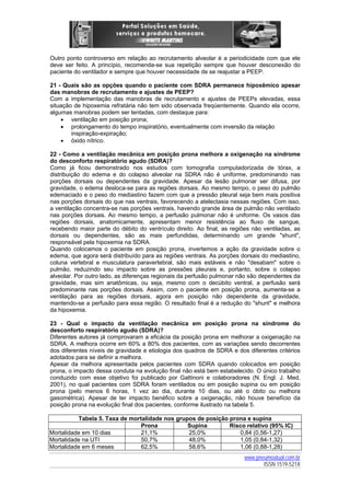 Outro ponto controverso em relação ao recrutamento alveolar é a periodicidade com que ele
deve ser feito. A princípio, recomenda-se sua repetição sempre que houver desconexão do
paciente do ventilador e sempre que houver necessidade de se reajustar a PEEP.
21 - Quais são as opções quando o paciente com SDRA permanece hipoxêmico apesar
das manobras de recrutamento e ajustes de PEEP?
Com a implementação das manobras de recrutamento e ajustes de PEEPs elevadas, essa
situação de hipoxemia refratária não tem sido observada freqüentemente. Quando ela ocorre,
algumas manobras podem ser tentadas, com destaque para:
• ventilação em posição prona;
• prolongamento do tempo inspiratório, eventualmente com inversão da relação
inspiração-expiração;
• óxido nítrico.
22 - Como a ventilação mecânica em posição prona melhora a oxigenação na síndrome
do desconforto respiratório agudo (SDRA)?
Como já ficou demonstrado nos estudos com tomografia computadorizada de tórax, a
distribuição do edema e do colapso alveolar na SDRA não é uniforme, predominando nas
porções dorsais ou dependentes da gravidade. Apesar da lesão pulmonar ser difusa, por
gravidade, o edema desloca-se para as regiões dorsais. Ao mesmo tempo, o peso do pulmão
edemaciado e o peso do mediastino fazem com que a pressão pleural seja bem mais positiva
nas porções dorsais do que nas ventrais, favorecendo a atelectasia nessas regiões. Com isso,
a ventilação concentra-se nas porções ventrais, havendo grande área de pulmão não ventilado
nas porções dorsais. Ao mesmo tempo, a perfusão pulmonar não é uniforme. Os vasos das
regiões dorsais, anatomicamente, apresentam menor resistência ao fluxo de sangue,
recebendo maior parte do débito do ventrículo direito. Ao final, as regiões não ventiladas, as
dorsais ou dependentes, são as mais perfundidas, determinando um grande "shunt",
responsável pela hipoxemia na SDRA.
Quando colocamos o paciente em posição prona, invertemos a ação da gravidade sobre o
edema, que agora será distribuído para as regiões ventrais. As porções dorsais do mediastino,
coluna vertebral e musculatura paravertebral, são mais estáveis e não "desabam" sobre o
pulmão, reduzindo seu impacto sobre as pressões pleurais e, portanto, sobre o colapso
alveolar. Por outro lado, as diferenças regionais da perfusão pulmonar não são dependentes da
gravidade, mas sim anatômicas, ou seja, mesmo com o decúbito ventral, a perfusão será
predominante nas porções dorsais. Assim, com o paciente em posição prona, aumenta-se a
ventilação para as regiões dorsais, agora em posição não dependente da gravidade,
mantendo-se a perfusão para essa região. O resultado final é a redução do "shunt" e melhora
da hipoxemia.
23 - Qual o impacto da ventilação mecânica em posição prona na síndrome do
desconforto respiratório agudo (SDRA)?
Diferentes autores já comprovaram a eficácia da posição prona em melhorar a oxigenação na
SDRA. A melhora ocorre em 60% a 80% dos pacientes, com as variações sendo decorrentes
dos diferentes níveis de gravidade e etiologia dos quadros de SDRA e dos diferentes critérios
adotados para se definir a melhora.
Apesar da melhora apresentada pelos pacientes com SDRA quando colocados em posição
prona, o impacto dessa conduta na evolução final não está bem estabelecido. O único trabalho
conduzido com esse objetivo foi publicado por Gattinoni e colaboradores (N. Engl. J. Med,
2001), no qual pacientes com SDRA foram ventilados ou em posição supina ou em posição
prona (pelo menos 6 horas, 1 vez ao dia, durante 10 dias, ou até o óbito ou melhora
gasométrica). Apesar de ter impacto benéfico sobre a oxigenação, não houve benefício da
posição prona na evolução final dos pacientes, conforme ilustrado na tabela 5.
Tabela 5. Taxa de mortalidade nos grupos de posição prona e supina
Prona
Supina
Risco relativo (95% IC)
Mortalidade em 10 dias
21,1%
25,0%
0,84 (0,56-1,27)
Mortalidade na UTI
50,7%
48,0%
1,05 (0,84-1,32)
Mortalidade em 6 meses
62,5%
58,6%
1,06 (0,88-1,28)
www.pneumoatual.com.br
ISSN 1519-521X

 