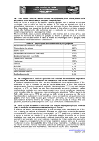 24 - Quais são os cuidados a serem tomados na implementação da ventilação mecânica
em posição prona e quais são as possíveis complicações?
Antes de iniciar a mudança de decúbito, deve-se certificar que o paciente encontra-se
confortável, caso contrário ele deve ser sedado. A FIO2 deve ser ajustada em 100% e
secreções de vias aéreas, se presentes, devem ser aspiradas. Uma ou duas pessoas devem
ficar responsáveis pela segurança da cânula traqueal e dos cateteres venosos, enquanto
outras três, habitualmente, são suficientes para a realização da mudança de decúbito,
inicialmente para o lateral e depois para o ventral.
Mesmo com todos esses cuidados, complicações são descritas com a posição prona. Elas
ocorrem no momento da mudança de posição ou durante o período em que o paciente
permanece em decúbito ventral. A tabela 6 mostra as complicações com a posição prona
observadas no estudo de Gattinoni e colaboradores.
Tabela 6. Complicações relacionadas com a posição prona
Necessidade de aumento na sedação
55,2%
Obstrução de vias aéreas

39,3%

Edema facial

29,8%

Necessidade de aumento na curarização

27,7%

Descoordenação com o ventilador

19,6%

Dessaturação transitória

18,7%

Hipotensão

12,3%

Vômitos

7,6%

Arritmias

4,2%

Perda de acesso venoso

0,7%

Perda de dreno torácico

0,5%

Extubação acidental

0,5%

25 - Há vantagens em se ventilar o paciente com síndrome do desconforto respiratório
agudo (SDRA) em pressão-controlada em comparação com volume controlada?
A ventilação pressão-controlada (VPC) tem sido utilizada como opção de ventilação na SDRA,
associada ou não à inversão da relação inspiração-expiração, a qual será discutida
separadamente. Quando comparada à ventilação volume-controlada (VVC) com onda de fluxo
quadrada, a VPC, em função de seu fluxo desacelerado, apresenta vantagens: melhor
distribuição da ventilação, com menor espaço morto, menor pico de pressão nas vias aéreas,
maior pressão média das vias aéreas, maior complacência, redução da PaCO2 e aumento da
PaO2. Além disso, com a VPC, ao contrário da VVC, tem-se a segurança de não haver
hiperdistensão de alvéolos com menor resistência e maior complacência, fato que teoricamente
poderia evitar maior lesão induzida pelo ventilador Entretanto, os trabalhos clínicos não
demonstraram de forma definitiva as vantagens da VPC em relação à evolução final dos
pacientes, sobretudo quando comparada com a VVC com fluxo de padrão desacelerado.
26 - Qual o papel da ventilação mecânica com relação inspiração-expiração invertida
(VRI) na síndrome do desconforto respiratório agudo (SDRA)?
A inversão da relação inspiração-expiração é uma estratégia usada basicamente na SDRA,
com o objetivo de melhorar a oxigenação. Ela pode ser obtida tanto na ventilação pressãocontrolada (VPC) quanto na volume-controlada (VVC). Na VPC, sendo uma modalidade ciclada
a tempo, a inversão da relação I:E se dá facilmente, através da escolha de um tempo
inspiratório que, para uma determinada freqüência respiratória, seja maior que o tempo
expiratório (por exemplo, com uma freqüência respiratória de 15 irpm cada ciclo respiratório
dura 4 segundos, conseqüentemente um tempo inspiratório ajustado acima de 2 segundos
resultará em inversão da relação I:E). Já na VVC, o tempo inspiratório é resultado dos ajustes
no volume corrente e no fluxo inspiratório, podendo ser prolongado, para um mesmo volume
corrente, reduzindo-se o fluxo inspiratório ou estabelecendo-se uma pausa inspiratória.
www.pneumoatual.com.br
ISSN 1519-521X

 