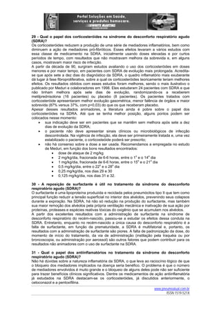 29 - Qual o papel dos corticosteróides na síndrome do desconforto respiratório agudo
(SDRA)?
Os corticosteróides reduzem a produção de uma série de mediadores inflamatórios, bem como
diminuem a ação de mediadores pró-fibróticos. Esses efeitos levaram a vários estudos com
essa classe de medicamento na SDRA, inicialmente usando doses elevadas e por curtos
períodos de tempo, com resultados que não mostravam melhora da sobrevida e, em alguns
casos, mostravam maior risco de infecção.
A partir da década de 90, surgiram estudos avaliando o uso dos corticosteróides em doses
menores e por maior tempo, em pacientes com SDRA de evolução mais prolongada. Acreditase que após sete a dez dias do diagnóstico da SDRA, o quadro inflamatório mais exuberante
dá lugar à fase fibroproliferativa, sobre a qual os corticosteróides teoricamente teriam melhores
efeitos. Os resultados obtidos com esses estudos foram melhores, sendo o mais ilustrativo o
publicado por Meduri e colaboradores em 1998. Eles estudaram 24 pacientes com SDRA e que
não tinham melhora após sete dias de evolução, randomizando-os a receberem
metilprednisolona (16 pacientes) ou placebo (8 pacientes). Os pacientes tratados com
corticosteróide apresentaram melhor evolução gasométrica, menor falência de órgãos e maior
sobrevida (87% versus 37%, com p=0,03) do que os que receberam placebo.
Apesar desses resultados animadores, a literatura ainda é pobre sobre o papel dos
corticosteróides na SDRA. Até que se tenha melhor posição, alguns pontos podem ser
colocados nesse momento:
• sua indicação deve ser em pacientes que se mantêm sem melhora após sete a dez
dias de evolução da SDRA;
• o paciente não deve apresentar sinais clínicos ou microbiológicos de infecção
descontrolada. Na vigência de infecção, ela deve ser primeiramente tratada e, uma vez
estabilizado o paciente, o corticosteóide poderá ser prescrito;
• não há consenso sobre a dose a ser usada. Recomendamos a empregada no estudo
de Meduri, em função dos bons resultados encontrados:
• dose de ataque de 2 mg/kg
• 2 mg/kg/dia, fracionada de 6-6 horas, entre o 1o e o 14o dia
• 1 mg/kg/dia, fracionada de 6-6 horas, entre o 15o e o 21o dia
• 0,5 mg/kg/dia, entre o 22o e o 28o dia
• 0,25 mg/kg/dia, nos dias 29 e 30
• 0,125 mg/kg/dia, nos dias 31 e 32.
30 - A reposição de surfactante é útil no tratamento da síndrome do desconforto
respiratório agudo (SDRA)?
O surfactante é uma lipoproteína produzida e reciclada pelos pneumócitos tipo II que tem como
principal função reduzir a tensão superficial no interior dos alvéolos, prevenindo seus colapsos
durante a expiração. Na SDRA, há não só redução na produção do surfactante, mas também
sua maior remoção dos alvéolos pela própria ventilação mecânica e inativação de sua ação por
proteínas, proteases e espécies reativas tóxicas do oxigênio que se acumulam nos alvéolos.
A partir dos excelentes resultados com a administração de surfactante na síndrome de
desconforto respiratório do recém-nascido, passou-se a estudar os efeitos dessa conduta na
SDRA. Entretanto, enquanto no recém-nascido a única causa do desconforto respiratório é a
falta de surfactante, em função da prematuridade, a SDRA é multifatorial e, portanto, os
resultados com a administração de surfactante são piores. A falta de padronização da dose, do
momento de início do tratamento, da via de administração (instilação pela traquéia ou por
broncoscopia, ou administração por aerossol) são outros fatores que podem contribuir para os
resultados não animadores com o uso de surfactante na SDRA.
31 - Qual o papel dos antiinflamatórios no tratamento da síndrome do desconforto
respiratório agudo (SDRA)?
Não há dúvidas sobre a natureza inflamatória da SDRA, o que leva ao raciocínio lógico de que
o bloqueio dos mediadores implicados na doença seria benéfico. O problema é que o número
de mediadores envolvidos é muito grande e o bloqueio de alguns deles pode não ser suficiente
para trazer benefícios clínicos significativos. Dentre os medicamentos de ação antiinflamatória
já estudados na SDRA destacam-se os corticosteróides, já discutidos anteriormente, o
cetoconazol e a pentoxifilina.
www.pneumoatual.com.br
ISSN 1519-521X

 