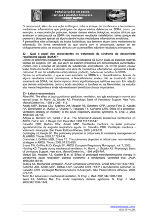 O cetoconazol, além de sua ação antifúngica, inibe a síntese de tromboxano e leucotrienos,
mediadores inflamatórios que participam de alguns efeitos deletérios na SDRA, como, por
exemplo, a vasoconstrição pulmonar. Apesar desses efeitos biológicos, estudos clínicos que
avaliaram o cetoconazol na SDRA não mostraram resultados satisfatórios, talvez porque ele
promova o bloqueio apenas de alguns dentre muitos mediadores inflamatórios envolvidos.
A pentoxifilina inibe a liberação de ácidos fosfatídicos, que também atuam como mediadores da
inflamação. De forma semelhante ao que ocorre com o cetoconazol, apesar de ser
biologicamente ativa, os estudos clínicos com a pentoxifilina não têm resultados animadores.
32 - Qual o papel dos antioxidantes no tratamento da síndrome do desconforto
respiratório agudo (SDRA)?
Dentre os diferentes mediadores implicados na patogenia da SDRA estão as espécies reativas
tóxicas do oxigênio (ERTO), que além de estarem presentes em concentrações aumentadas,
contam com a redução da atividade de substâncias antioxidantes. As ERTO podem causar
lesão direta dos tecidos e estimular uma série de mediadores inflamatórios, agravando a lesão
pulmonar. O uso de substâncias antioxidantes, portanto, poderia ser benéfico na SDRA.
Dentre os antioxidantes, o que é mais estudado na SDRA é a N-acetilcisteína. Apesar de
alguns resultados iniciais promissores, a N-acetilcisteína acabou não se mostrando útil no
tratamento da SDRA, não tendo impacto clínico significativo que justifique seu uso. Em relação
aos demais antioxidantes, como o ácido ascórbico, o tocoferol ou os flavonóides, os estudos
são menos freqüentes e ainda não mostraram benefícios clínicos importantes.
33 - Leitura recomendada
Albert RK. The effect of body position on perfusion, ventilation, and gás exchange in normal and
injured lungs. In: Marini JJ, Slutsky AS. Physiologic Basis of Ventilatory Support. New York,
Marcel Dekker Inc., 1998 p1093-1112.
Amato MBP, Barbas CSV, Mdeiros DM, Magaldi RB, Schettino GPP, Lorenzi-Filho G, Kairalla
RA, Deheinzelin D, Munoz C, Oliveira R, Takagaki TY, Carvalho CRR. Effect of a protectiveventilation strategy on mortality in the acute respiratory distress syndrome. N. Engl. J. Med.
1998;338: 347-54.
Artigas A, Bernard GR, Carlet J et al.. The American-European Consensus Conference on
ARDS, Part 2. Am. J. Respir. Crit. Care Med. 1998;157:1332-47.
Carvalho CRR, Barbas CSV, Amato MBP. Ventilação mecânica na lesão pulmonar
aguda/síndrome da angústia respiratória aguda. In: Carvalho CRR. Ventilação mecânica Volume II - Avançado. São Paulo: Editora Atheneu, 2000, p123-152.
Cordingley JJ, Keogh BF. The pulmonary physician in critical care 8: ventilatory management of
ALI/ARDS. Thorax 2002;57:729-734.
Cranshaw J, Griffiths MJD, Evans TE. The pulmonary physician in critical care: non-ventilatory
strategies in ARDS. Thorax 2002;57:823-829.
Evans TW, Griffiths MJD, Keogh BF. ARDS. European Respiratory Monograph, vol. 7, 2002.
Hickling KG. Targets during mechanical ventilation. In: Marini JJ, Slutsky AS. Physiologic Basis
of Ventilatory Support. New York, Marcel Dekker Inc., 1998 p655-707.
Meduri GU, Headley AS, Golden E et al. Effect of prolonged methylprednisolone therapy in
unresolving acute respiratory distress syndrome: a randomized controlled trial. JAMA
1998;280:159-65.
Slutsky AS. Mechanical ventilation. ACCP Consensus Conference. Chest 1993;104:1833-1859.
Sobrinho JBB, Amato MBP, Barbas CSV, Carvalho CRR. PEEP e recrutamento pulmonar. In:
Carvalho CRR. Ventilação Mecânica-Volume II-Avançado. São Paulo:Editrona Atheneu, 2000,
p79-105.
Tobin MJ. Advances in mechanical ventilation. N. Engl. J. Med. 2001;344:1986-1996.
Ware LB, Matthay MA. The acute respiratory distress syndrome. N. Engl. J. Med.
2000;342:1334-1349.

www.pneumoatual.com.br
ISSN 1519-521X

 