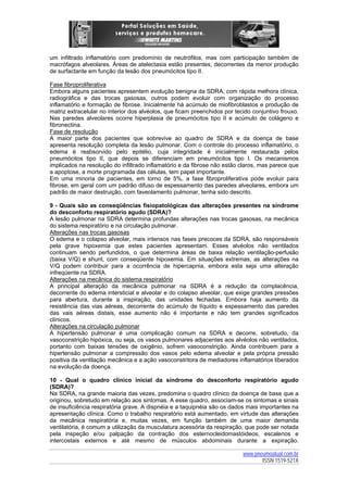 um infiltrado inflamatório com predomínio de neutrófilos, mas com participação também de
macrófagos alveolares. Áreas de atelectasia estão presentes, decorrentes da menor produção
de surfactante em função da lesão dos pneumócitos tipo II.
Fase fibroproliferativa
Embora alguns pacientes apresentem evolução benigna da SDRA, com rápida melhora clínica,
radiográfica e das trocas gasosas, outros podem evoluir com organização do processo
inflamatório e formação de fibrose. Inicialmente há acúmulo de miofibroblastos e produção de
matriz extracelular no interior dos alvéolos, que ficam preenchidos por tecido conjuntivo frouxo.
Nas paredes alveolares ocorre hiperplasia de pneumócitos tipo II e acúmulo de colágeno e
fibronectina.
Fase de resolução
A maior parte dos pacientes que sobrevive ao quadro de SDRA e da doença de base
apresenta resolução completa da lesão pulmonar. Com o controle do processo inflamatório, o
edema é reabsorvido pelo epitélio, cuja integridade é inicialmente restaurada pelos
pneumócitos tipo II, que depois se diferenciam em pneumócitos tipo I. Os mecanismos
implicados na resolução do infiltrado inflamatório e da fibrose não estão claros, mas parece que
a apoptose, a morte programada das células, tem papel importante.
Em uma minoria de pacientes, em torno de 5%, a fase fibroproliferativa pode evoluir para
fibrose, em geral com um padrão difuso de espessamento das paredes alveolares, embora um
padrão de maior destruição, com faveolamento pulmonar, tenha sido descrito.
9 - Quais são as conseqüências fisiopatológicas das alterações presentes na síndrome
do desconforto respiratório agudo (SDRA)?
A lesão pulmonar na SDRA determina profundas alterações nas trocas gasosas, na mecânica
do sistema respiratório e na circulação pulmonar.
Alterações nas trocas gasosas
O edema e o colapso alveolar, mais intensos nas fases precoces da SDRA, são responsáveis
pela grave hipoxemia que estes pacientes apresentam. Esses alvéolos não ventilados
continuam sendo perfundidos, o que determina áreas de baixa relação ventilação-perfusão
(baixa V/Q) e shunt, com conseqüente hipoxemia. Em situações extremas, as alterações na
V/Q podem contribuir para a ocorrência de hipercapnia, embora esta seja uma alteração
infreqüente na SDRA.
Alterações na mecânica do sistema respiratório
A principal alteração da mecânica pulmonar na SDRA é a redução da complacência,
decorrente do edema intersticial e alveolar e do colapso alveolar, que exige grandes pressões
para abertura, durante a inspiração, das unidades fechadas. Embora haja aumento da
resistência das vias aéreas, decorrente do acúmulo de líquido e espessamento das paredes
das vais aéreas distais, esse aumento não é importante e não tem grandes significados
clínicos.
Alterações na circulação pulmonar
A hipertensão pulmonar é uma complicação comum na SDRA e decorre, sobretudo, da
vasoconstrição hipóxica, ou seja, os vasos pulmonares adjacentes aos alvéolos não ventilados,
portanto com baixas tensões de oxigênio, sofrem vasoconstrição. Ainda contribuem para a
hipertensão pulmonar a compressão dos vasos pelo edema alveolar e pela própria pressão
positiva da ventilação mecânica e a ação vasoconstritora de mediadores inflamatórios liberados
na evolução da doença.
10 - Qual o quadro clínico inicial da síndrome do desconforto respiratório agudo
(SDRA)?
Na SDRA, na grande maioria das vezes, predomina o quadro clínico da doença de base que a
originou, sobretudo em relação aos sintomas. A esse quadro, associam-se os sintomas e sinais
de insuficiência respiratória grave. A dispnéia e a taquipnéia são os dados mais importantes na
apresentação clínica. Como o trabalho respiratório está aumentado, em virtude das alterações
da mecânica respiratória e, muitas vezes, em função também de uma maior demanda
ventilatória, é comum a utilização da musculatura acessória da respiração, que pode ser notada
pela inspeção e/ou palpação da contração dos esternocleidomastóideos, escalenos e
intercostais externos e até mesmo de músculos abdominais durante a expiração.
www.pneumoatual.com.br
ISSN 1519-521X

 