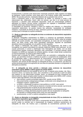 Evolutivamente o paciente pode desenvolver respiração paradoxal, dado sugestivo de fadiga
do diafragma. Outros sintomas, como tosse seca e dor torácica, podem estar associados à
SDRA. Na ausculta pulmonar, crepitações bilaterais são os achados mais comuns.
Como a hipoxemia grave é uma característica da SDRA, os sintomas e sinais a ela
relacionados são, observados. Assim, além da cianose, que não é um sinal precoce de
hipoxemia, o paciente pode apresentar taquicardia, sinais de vasoconstrição periférica,
alterações do sistema nervoso central, inicialmente com agitação e instabilidade motora,
podendo evoluir para rebaixamento da consciência.
A intensidade da hipoxemia, refratária à oferta de oxigênio sob máscara, e o desconforto
respiratório determinam, na grande maioria dos pacientes, necessidade de ventilação
mecânica. A gravidade da doença de base, sobretudo quando há instabilidade hemodinâmica,
contribui para a indicação do suporte ventilatório.
11 - Quais as alterações na radiografia de tórax na síndrome do desconforto respiratório
agudo (SDRA)?
A alteração radiográfica característica na SDRA é a presença de opacidades alveolares
bilaterais, as quais fazem parte, inclusive, da definição da síndrome. Porém, antes da completa
definição do quadro alveolar, com opacidades homogêneas, às vezes até com broncograma
aéreo, nas fases iniciais, pode haver opacidades intersticiais, seguidas de opacidades
alveolares menos homogêneas, em um padrão de vidro despolido.
Em relação à distribuição das lesões nos campos pleuropulmonares, ela tende a ser
homogênea nos quadros secundários às doenças sistêmicas (SDRA extra pulmonar). Já nas
causas pulmonares, é comum a distribuição mais heterogênea das lesões, com as áreas
primariamente lesadas mostrando alterações mais acentuadas. O principal exemplo dessa
situação é na SDRA por aspiração de conteúdo gástrico, na qual a lesão tende a predominar
no local da aspiração, em geral no lobo inferior direito.
Durante toda a evolução da SDRA, o paciente deve ser submetido a radiografias de tórax
diárias, que permitirão monitorar a melhora do quadro e o surgimento de complicações. Entre
as complicações estão o desenvolvimento de pneumotórax, pneumomediastino ou áreas
localizadas de hiperinsuflação ou mesmo com a formação de cistos. Outra complicação
freqüente, nem sempre de fácil distinção na radiografia de tórax, é a pneumonia, que deve ser
sempre lembrada quando há surgimento de nova área de opacidade alveolar ou progressão de
alterações já existentes.
12 - A radiografia de tórax permite a distinção entre síndrome do desconforto
respiratório agudo (SDRA) e edema agudo de pulmão (EAP)?
Se estivéssemos diante de uma questão de sim ou não, a resposta seria simples: não. Mas o
raciocínio clínico, na maioria das vezes, não é dicotômico e sim construído a partir de dados
que sugerem ou não determinada condição. Assim, na radiografia de tórax compatível com
edema pulmonar, alguns achados podem auxiliar na diferenciação entre SDRA e EAP, embora
nenhum deles seja definitivo. Entre eles destacam-se:
• área cardíaca: quando aumentada sugere EAP, quando normal, SDRA;
• hilos proeminentes e alargamento da ázigos, evidenciado como alargamento do
mediastino superior: sugerem EAP;
• na SDRA, a distribuição do edema é mais periférica e no EAP, mais central;
• nas fases iniciais, no EAP pode-se observar a inversão da trama vascular, que torna-se
mais proeminente para os ápices do que para as bases;
• o EAP é habitualmente acompanhado de derrame pleural, mais freqüentemente
bilateral ou a direita. Derrames pequenos podem não ser visualizados na radiografia
em decúbito e a SDRA também pode cursar com essa alteração;
• evolutivamente, no EAP a melhora radiográfica é mais rápida.
13 - Quais as alterações na tomografia computadorizada de tórax (TC) na síndrome do
desconforto respiratório agudo (SDRA)?
A TC de tórax tem contribuído muito para a compreensão da lesão pulmonar na SDRA. Por
permitir avaliar os pulmões sem a superposição de imagens, problema característico da
radiografia de tórax, ela mostrou que a expressão do acometimento pulmonar não é
www.pneumoatual.com.br
ISSN 1519-521X

 